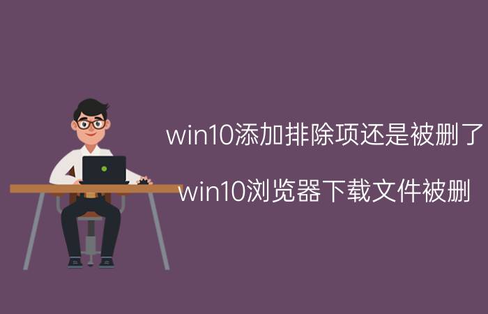 win10添加排除项还是被删了 win10浏览器下载文件被删？